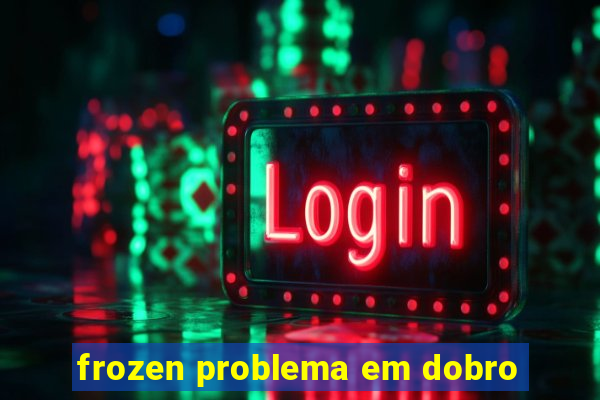 frozen problema em dobro