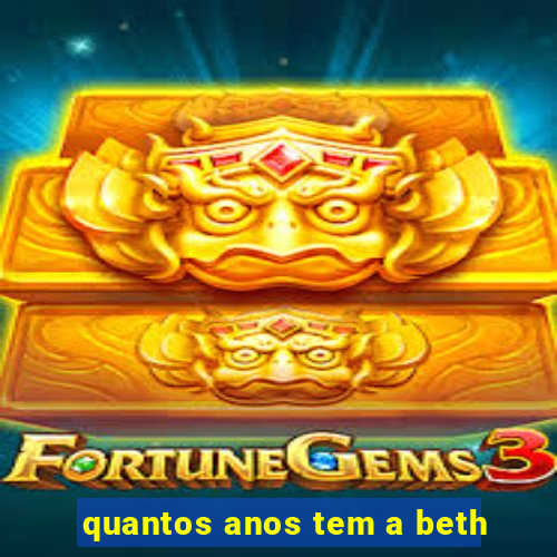 quantos anos tem a beth