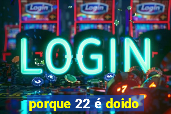 porque 22 é doido