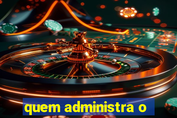 quem administra o