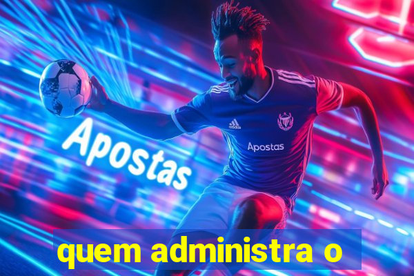 quem administra o