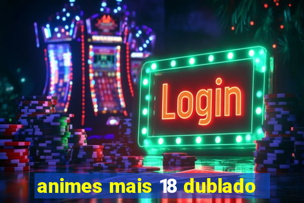 animes mais 18 dublado