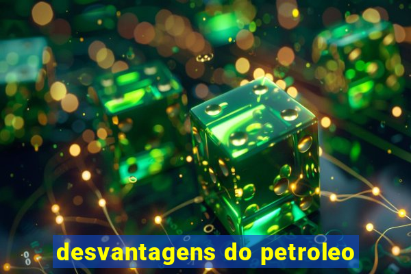 desvantagens do petroleo