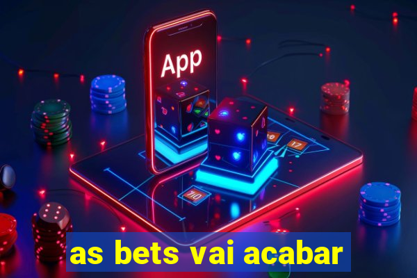 as bets vai acabar