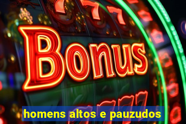 homens altos e pauzudos