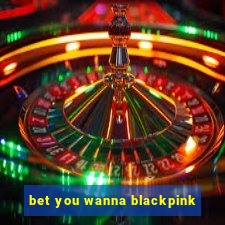 bet you wanna blackpink