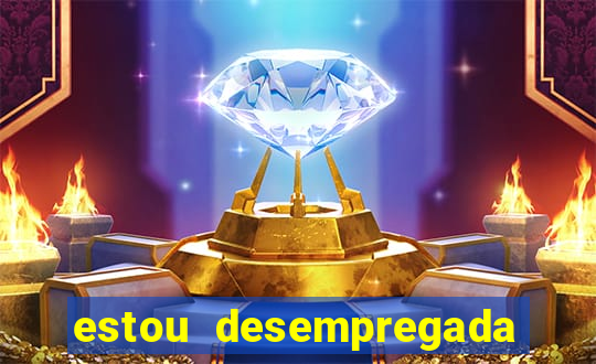 estou desempregada e desesperada