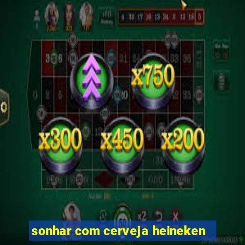 sonhar com cerveja heineken